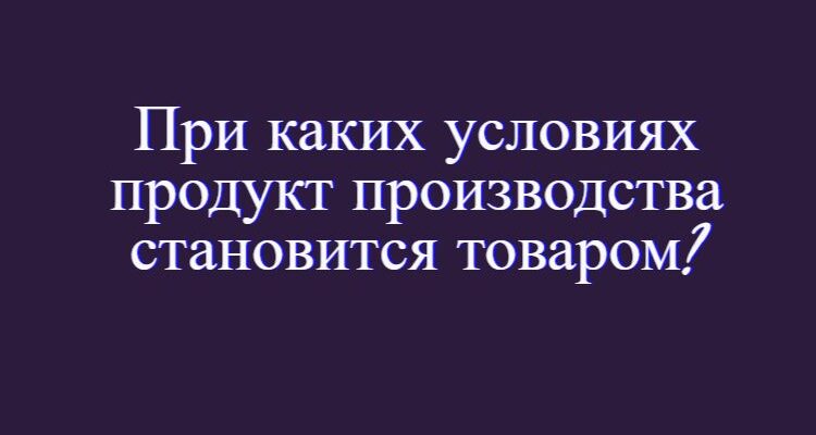 при каких условиях продукт производства становится товаром